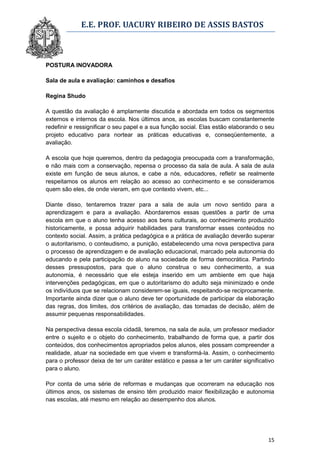E.E. PROF. UACURY RIBEIRO DE ASSIS BASTOS



POSTURA INOVADORA

Sala de aula e avaliação: caminhos e desafios

Regina Shudo

A questão da avaliação é amplamente discutida e abordada em todos os segmentos
externos e internos da escola. Nos últimos anos, as escolas buscam constantemente
redefinir e ressignificar o seu papel e a sua função social. Elas estão elaborando o seu
projeto educativo para nortear as práticas educativas e, conseqüentemente, a
avaliação.

A escola que hoje queremos, dentro da pedagogia preocupada com a transformação,
e não mais com a conservação, repensa o processo da sala de aula. A sala de aula
existe em função de seus alunos, e cabe a nós, educadores, refletir se realmente
respeitamos os alunos em relação ao acesso ao conhecimento e se consideramos
quem são eles, de onde vieram, em que contexto vivem, etc...

Diante disso, tentaremos trazer para a sala de aula um novo sentido para a
aprendizagem e para a avaliação. Abordaremos essas questões a partir de uma
escola em que o aluno tenha acesso aos bens culturais, ao conhecimento produzido
historicamente, e possa adquirir habilidades para transformar esses conteúdos no
contexto social. Assim, a prática pedagógica e a prática de avaliação deverão superar
o autoritarismo, o conteudismo, a punição, estabelecendo uma nova perspectiva para
o processo de aprendizagem e de avaliação educacional, marcado pela autonomia do
educando e pela participação do aluno na sociedade de forma democrática. Partindo
desses pressupostos, para que o aluno construa o seu conhecimento, a sua
autonomia, é necessário que ele esteja inserido em um ambiente em que haja
intervenções pedagógicas, em que o autoritarismo do adulto seja minimizado e onde
os indivíduos que se relacionam considerem-se iguais, respeitando-se reciprocamente.
Importante ainda dizer que o aluno deve ter oportunidade de participar da elaboração
das regras, dos limites, dos critérios de avaliação, das tomadas de decisão, além de
assumir pequenas responsabilidades.

Na perspectiva dessa escola cidadã, teremos, na sala de aula, um professor mediador
entre o sujeito e o objeto do conhecimento, trabalhando de forma que, a partir dos
conteúdos, dos conhecimentos apropriados pelos alunos, eles possam compreender a
realidade, atuar na sociedade em que vivem e transformá-la. Assim, o conhecimento
para o professor deixa de ter um caráter estático e passa a ter um caráter significativo
para o aluno.

Por conta de uma série de reformas e mudanças que ocorreram na educação nos
últimos anos, os sistemas de ensino têm produzido maior flexibilização e autonomia
nas escolas, até mesmo em relação ao desempenho dos alunos.




                                                                                     15
 