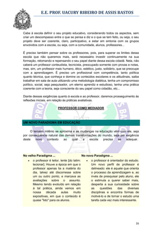 E.E. PROF. UACURY RIBEIRO DE ASSIS BASTOS



Cabe à escola definir o seu projeto educativo, considerando todos os aspectos, sem
criar um descompasso entre o que se pensa e diz e o que se tem feito, ou seja, o seu
projeto deve ser coerente, claro, participativo, e estar em sintonia com os grupos
envolvidos com a escola, ou seja, com a comunidade, alunos, professores...

É preciso também pensar sobre os professores, pois, para superar os limites dessa
escola que não queremos mais, será necessário investir continuamente na sua
formação, retomando e repensando o seu papel diante dessa escola cidadã. Nela, não
caberá um professor conteudista, tecnicista, preocupado somente com provas e notas,
mas, sim, um professor mais humano, ético, estético, justo, solidário, que se preocupe
com a aprendizagem. É preciso um profissional com competência, tanto política
quanto técnica, que conheça e domine os conteúdos escolares e os atitudinais, saiba
trabalhar em sala de aula utilizando uma metodologia dialética, tenha um compromisso
político, social, seja pesquisador, um eterno aprendiz e estudioso, tenha uma prática
coerente com a teoria, seja consciente do seu papel como cidadão, etc...

Diante dessas exigências quanto à escola e ao professor, daremos prosseguimento às
reflexões iniciais, em relação às práticas avaliativas.

                          PROFESSOR COMO MEDIADOR



UM NOVO PARADIGMA EM EDUCAÇÃO

     O terceiro milênio se aproxima e as mudanças na educação vêm com ele, seja
por consequência natural das demais transformações do mundo, seja por exigência
deste    novo    contexto     ao   qual   a   escola   precisa  se    adequar.




No velho Paradigma ...                          No novo Paradigma ...
      o professor é leitor, lente [do latim:         o professor é orientador do estudo.
       lecionar]. Houve a época em que o               Um novo perfil de professor é
       professor apenas lia a matéria do               delineado: ele é aquele que orienta
       dia, talvez até discorresse sobre               o processo da aprendizagem e, ao
       um ou outro ponto, e marcava as                 invés de presquisar pelo aluno, ele
       avaliações sobre o assunto.                     o estimula a querer saber mais,
       Mesmo tendo evoluído em relação                 desperta a sua curiosidade sobre
       à tal prática, ainda vemos em                   as     questões     das    diversas
       nossa      década      aulas    muito           disciplinas e encontra formas de
       expositivas, em que o conteúdo é                motivá-lo e de tornar o estudo uma
       quase "lido" para os alunos.                    tarefa cada vez mais interessante.




                                                                                       16
 