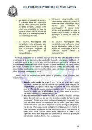 E.E. PROF. UACURY RIBEIRO DE ASSIS BASTOS



                                                   tecnologia: compreendida como
      tecnologia: ameaça para o homem.
                                                    instrumento a serviço do homem. O
       O professor teme ser substituído
                                                    professor utiliza a tecnologia como
       por um computador com o qual ele
                                                    recurso     para      estimular   a
       não pode competir. A escola tenta
                                                    aprendizagem. A escola tenta
       evitar uma sociedade em que os
                                                    formar uma sociedade em que o
       homens valham menos do que as
                                                    homem seja o centro e utilize a
       máquinas, e a tecnologia passe a
                                                    tecnologia a serviço do bem de
       ser o centro do universo.
                                                    todos.

      os recursos tecnológicos são                os recursos tecnológicos são
       manipulados pelo professor, que              manipulados pelo professor e pelos
       prepara anteriormente o que vai              alunos; idealmente, cada um tem
       usar e comanda projeções de                  acesso ao computador e aluno e
       slides,     apresentações    de              professor    trocam    idéias    e
       transparências, ...                          conhecimentos.

   No novo paradigma que o contexto atual já exige de nós, uma das prática mais
importantes é a do conhecimento construído, buscado pelo grupo, partilhado. A
criatividade passa a ser o ponto alto, num momento em que novos caminhos de
aprendizagem podem ser valorizados e já não se tenta obedecer a um único padrão
de estudo. À medida que o saber é construído, ocorre a partilha dos conteúdos e das
experiências. Isso legitima o conhecimento, pois o expõe a críticas, a divergências e, é
claro, enriquece a pesquisa de todos.

   Nesta troca de experiências entre aluno e professor, duas posturas são
impensáveis.

           1. Aquele velho medo de errar. O erro ganha um novo valor neste
              momento. Aquele que não erra nunca é porque não teve coragem de
              experimentar uma prática nova, está estagnado no velho paradigma
              que já não atende nossos objetivos educacionais. O erro, apesar de
              frustrante, acena para a possibilidade de um futuro acerto e, portanto,
              de uma futura melhora na ação pedagógica.
           2. Aquele velho medo de dizer "não sei". A prática de troca de saberes
              pede do professor que ele se livre daquela armação de "senhor dos
              conteúdos". É importante que o profissional esteja bem preparado, sim,
              pois ele será sempre um referencial para o aluno. Mas não é mais
              necessário saber tudo, ter as respostas na ponta da língua - até porque,
              na Era da Informação, isso é praticamente impossível. Bom mesmo é
              que o professor também se fascine, junto com o aluno, pela pesquisa e
              pelo novo. Uma postura nesse estilo, desarmada e aberta, nos
              aproxima muito mais daqueles que orientamos e possibilita que sejam
              construídas relações afetivas mais verdadeiras.




                                                                                     18
 