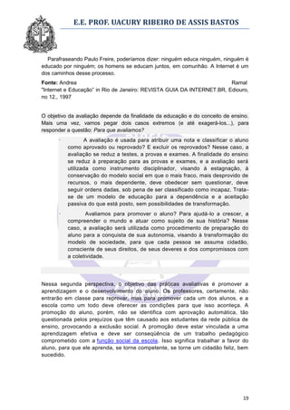 E.E. PROF. UACURY RIBEIRO DE ASSIS BASTOS



  Parafraseando Paulo Freire, poderíamos dizer: ninguém educa ninguém, ninguém é
educado por ninguém; os homens se educam juntos, em comunhão. A Internet é um
dos caminhos desse processo.
Fonte: Andrea                                                          Ramal
"Internet e Educação” in Rio de Janeiro: REVISTA GUIA DA INTERNET.BR, Ediouro,
no 12., 1997


O objetivo da avaliação depende da finalidade da educação e do conceito de ensino.
Mais uma vez, vamos pegar dois casos extremos (e até exagerá-los...), para
responder a questão: Para que avaliamos?
      ·          A avaliação é usada para atribuir uma nota e classificar o aluno
          como aprovado ou reprovado? E excluir os reprovados? Nesse caso, a
          avaliação se reduz a testes, a provas e exames. A finalidade do ensino
          se reduz à preparação para as provas e exames, e a avaliação será
          utilizada como instrumento disciplinador, visando à estagnação, à
          conservação do modelo social em que o mais fraco, mais desprovido de
          recursos, o mais dependente, deve obedecer sem questionar, deve
          seguir ordens dadas, sob pena de ser classificado como incapaz. Trata-
          se de um modelo de educação para a dependência e a aceitação
          passiva do que está posto, sem possibilidades de transformação.
      ·           Avaliamos para promover o aluno? Para ajudá-lo a crescer, a
          compreender o mundo e atuar como sujeito de sua história? Nesse
          caso, a avaliação será utilizada como procedimento de preparação do
          aluno para a conquista de sua autonomia, visando à transformação do
          modelo de sociedade, para que cada pessoa se assuma cidadão,
          consciente de seus direitos, de seus deveres e dos compromissos com
          a coletividade.




Nessa segunda perspectiva, o objetivo das práticas avaliativas é promover a
aprendizagem e o desenvolvimento do aluno. Os professores, certamente, não
entrarão em classe para reprovar, mas para promover cada um dos alunos, e a
escola como um todo deve oferecer as condições para que isso aconteça. A
promoção do aluno, porém, não se identifica com aprovação automática, tão
questionada pelos prejuízos que têm causado aos estudantes da rede pública de
ensino, provocando a exclusão social. A promoção deve estar vinculada a uma
aprendizagem efetiva e deve ser conseqüência de um trabalho pedagógico
comprometido com a função social da escola. Isso significa trabalhar a favor do
aluno, para que ele aprenda, se torne competente, se torne um cidadão feliz, bem
sucedido.




                                                                               19
 