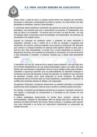 E.E. PROF. UACURY RIBEIRO DE ASSIS BASTOS



Desse modo, a sala de aula e a própria escola devem ser espaços que permitam,
favoreçam e estimulem a participação de todos os alunos. As aulas devem ser bem
planejadas e realizadas, visando à aprendizagem.
A construção desse ambiente é importante não apenas do ponto de vista emocional e
psicológico, mas também para que o aprendizado se processe. É indispensável, que
haja um clima e um ambiente – na escola como um todo e na sala de aula – em que
as relações sejam construídas a partir da aceitação, da receptividade, da confiança, da
sinceridade e do respeito mútuo.
Quando se conquista um ambiente assim, o professor se sente valorizado e
respeitado, motivado a dar o melhor de si, e feliz ao constatar o progresso dos
estudantes. Em resumo, sente-se realizado como pessoa e profissional. Ele descobre
que o tempo e a energia investidos em alcançar esse objetivo valeram a pena, pois a
aula flui com mais tranqüilidade, os atritos com e entre estudantes se reduzem, o
desperdício de tempo com questões de indisciplina é minimizado. Ao invés de terminar
a aula estressado e frustrado, o professor constata que a classe está aprendendo
melhor.



O estudante, por sua vez, sente-se livre e seguro nesse ambiente. Livre para agir den-
tro de limites estabelecidos com sua própria participação; seguro, por saber que seus
direitos são reconhecidos e respeitados, tanto por seus colegas quanto pelo professor.
Liberdade e segurança permitem que as potencialidades do estudante floresçam e
contribuem para que ele descubra o prazer de aprender, na medida em que não teme
se expressar, cometer erros, fazer perguntas ou tomar iniciativas. As relações
interpessoais vão se tornando cada vez mais respeitosas, cooperativas e solidárias; os
conflitos são resolvidos através do diálogo e da negociação.
Os gestores, finalmente, conseguem desenvolver um trabalho articulado e consistente
quando esse clima ultrapassa a sala de aula e constitui a ambiência geral da escola.
Em síntese, o ambiente que almejamos permite que a escola e o educador cumpram a
sua missão: a construção do conhecimento e a formação do ser humano em sua
integralidade.
A prática pedagógica desenvolvida na escola deve, portanto, valorizar as
individualidades, respeitar as dificuldades, além de atentar para todo o desenrolar do
processo de desenvolvimento dos alunos. Nesse contexto, a avaliação pode assumir
uma outra dimensão e se tornar um instrumento fundamental na consecução da
missão da escola.




                                                                                    21
 