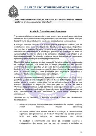 E.E. PROF. UACURY RIBEIRO DE ASSIS BASTOS



Como anda o clima de trabalho na sua escola e as relações entre as pessoas
- gestores, professores, alunos e famílias?




                    Avaliação Formativa e seus Contornos

O processo avaliativo precisa ser voltado para a melhoria da aprendizagem e ajuste de
processos e assim, buscar uma avaliação formativa, que fundamenta-se nos princípios
do cognitivismo, do construtivismo, nas teorias socioculturais e sociocognitivas.
A avaliação formativa considera que o aluno aprende ao longo do processo, que vai
reestruturando o seu conhecimento por meio das atividades que executa. Do ponto de
vista cognitivo, a avaliação formativa centra-se em compreender o funcionamento da
construção do conhecimento. A informação procurada na avaliação se refere às
representações mentais do aluno e às estratégias utilizadas, para chegar a um
determinado resultado. Os erros são objetos de estudo, pois revelam a natureza das
representações ou estratégias elaboradas pelo estudante.

 Matui (1995) trata a avaliação em sua concepção formativa, utilizando a designação
de "avaliação dialógica". Ele afirma que o diálogo perpassa por uma proposta
construtivista de ensino, garantido um processo de intervenção eficaz e uma relação
de afetividade, que contribui para a construção do conhecimento. Na perspectiva do
autor, a "avaliação dialógica" será subsidiada pela diagnóstica, viabilizando a
participação do aluno no processo ensino-aprendizagem.
A avaliação formativa é analisada sob a perspectiva de prognóstico, por Hadji (2001),
que afirma que esta é uma avaliação que precede à ação de formação e possui, como
objetivo, ajustar o conteúdo programático com as reais aprendizagens. Por ser uma
avaliação "informativa" e "reguladora", justifica-se pelo fato de que, ao oferecer
informação aos professores e alunos, permite que estes regulem suas ações. Assim, o
professor faz regulações, no âmbito do desenvolvimento das ações pedagógicas, e o
aluno conscientiza-se de suas dificuldades e busca novas estratégias de
aprendizagem.

Fernandes (2005) caracteriza a avaliação formativa, a partir das características
descritas abaixo:

      Ativam os processos mais complexos do pensamento (Ex. analisar, sintetizar,
       avaliar,           relacionar,           integrar,           selecionar);

      As tarefas refletem uma estreita relação e a avaliação é deliberadamente
       organizada para proporcionar um feedback inteligente e de elevada qualidade
       tendo    em      vista  melhorar     as   aprendizagens      dos    alunos;

      O feedback é determinante para ativar os processos cognitivos e
       metacognitivos dos alunos, que, por sua vez, regulam e controlam os



                                                                                  22
 