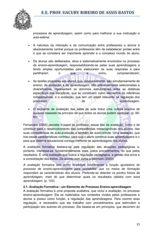 E.E. PROF. UACURY RIBEIRO DE ASSIS BASTOS



       processos de aprendizagem, assim como para melhorar a sua motivação e
       auto-estima;

      A natureza da interação e da comunicação entre professores e alunos é
       absolutamente central porque os professores têm de estabelecer pontes entre
       o que se considera ser importante aprender e o complexo mundo do aluno;

      Os alunos são deliberados, ativa e sistematicamente envolvidos no processo
       de ensino-aprendizagem, responsabilizando-se pelas suas aprendizagens e
       tendo amplas oportunidades para elaborarem as suas respostas e para
       partilharem      o       que,         e       como,        compreenderam;

      As tarefas propostas aos alunos que, desejavelmente, são simultaneamente de
       ensino, de avaliação e de aprendizagem, são criteriosamente selecionadas e
       diversificadas, representam os domínios estruturantes entre as didáticas
       específicas das disciplinas, que se constituem como elementos de referência
       indispensáveis, e a avaliação, que tem um papel relevante na regulação dos
       processos                           de                        aprendizagem;

      O ambiente de avaliação das salas de aula induz uma cultura positiva de
       sucesso baseada no princípio de que todos os alunos podem aprender. (p. 68-
       69)

Fernandes (2005) percebe o papel do professor, nesse tipo de avaliação, como o de
contribuir para o desenvolvimento das competências metacognitivas dos alunos, das
suas competências de auto-avaliação e também de autocontrole. Uma avaliação, que
traz essas características contribui, para que o aluno construa suas aprendizagens e o
para que sistema educacional consiga melhorar as aprendizagens dos alunos.

A avaliação formativa destaca-se pela regulação das atuações pedagógicas e,
portanto, interessa-se, fundamentalmente mais, pelos procedimentos, do que pelos
resultados. É uma avaliação que busca a regulação pedagógica, a gestão dos erros e
a consolidação dos êxitos. De acordo com Jorba e Sanmartí (2003):

A avaliação formativa tem como finalidade fundamental a função ajustadora do
processo de ensino-aprendizagem para possibilitar que os meios de formação
respondam as características dos alunos. Pretende-se detectar os pontos fracos da
aprendizagem, mais do que determinar quais os resultados obtidos com essa
aprendizagem. (p. 123)
2.1. Avaliação Formativa - um Elemento do Processo Ensino-aprendizagem
A avaliação formativa é uma proposta avaliativa, que inclui a avaliação, no processo
ensino-aprendizagem. Ela se materializa nos contextos vividos pelos professores e
alunos e possui como função, a regulação das aprendizagens. Para ocorrer essa
regulação, é necessário que ela trabalhe com procedimentos que estimulem a
participação dos autores do processo. Ela baseia-se em princípios, que decorrem do




                                                                                   23
 