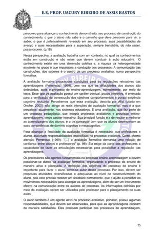 E.E. PROF. UACURY RIBEIRO DE ASSIS BASTOS



percorreu para alcançar o conhecimento demonstrado, seu processo de construção do
conhecimento, o que o aluno não sabe e o caminho que deve percorrer para vir, a
saber, o que é potencialmente revelado em seu processo, suas possibilidades de
avanço e suas necessidades para a superação, sempre transitória, do não saber,
possa ocorrer. (p.19)

Nessa perspectiva, a avaliação trabalha com um contexto, no qual os conhecimentos
estão em construção e são estes que devem conduzir à ação educativa. O
conhecimento existe em uma dimensão coletiva e, a riqueza da heterogeneidade
existente no grupo é que impulsiona a condução dos processos. A comunicação das
construções, dos saberes é o centro de um processo avaliativo, numa perspectiva
formativa.

A avaliação formativa proporciona condições para as regulações retroativas das
aprendizagens (Perrenoud, 1999), uma vez que as dificuldades dos alunos são
detectadas, após o processo de ensino-aprendizagem, normalmente, por meio do
teste. Esse tipo de avaliação possui um caráter pontual, pouco interativo, é orientada
para a verificação da consecução dos objetivos comportamentais e possui exigência
cognitiva reduzida. Percebemos que essa avaliação, descrita por Allal (citado em
Onofre, 2000), não atinge as reais intenções da avaliação formativa, mas é a que
prevalece, atualmente, nos sistemas educativos. É uma avaliação, que faz parte de
um processo pedagógico, que integra processos avaliativos e processo ensino-
aprendizagem, tendo caráter interativo. Sua principal função é a de regular e melhorar
as aprendizagens dos alunos; é a de conseguir com que os alunos desenvolvam as
suas competências de domínio cognitivo e metacognitivo.
Para alcançar a finalidade da avaliação formativa é necessário que professores e
alunos assumam responsabilidades específicas no processo avaliativo. Como chama
atenção Perrenoud (1999): "(...) a avaliação formativa demanda uma relação de
confiança entre alunos e professores" (p. 96). Ela exige da parte dos professores a
capacidade de fazer as articulações necessárias para possibilitar a regulação das
aprendizagens.

Os professores são agentes fundamentais no processo ensino-aprendizagem e devem
posicionar-se diante da avaliação formativa, organizando o processo de ensino de
maneira ativa e planejada. A definição dos objetivos do processo de ensino é
importante para fazer o aluno sentir-se autor desse processo. Por isso, devem ser
propostas atividades diversificadas e adequadas ao nível de desenvolvimento do
aluno, pois este precisa receber um feedback permanente, que o ajude a perceber os
movimentos necessários para alcançar as aprendizagens, além de ser um instrumento
efetivo na comunicação entre os autores do processo. As informações colhidas por
meio da avaliação devem ser utilizadas pelo professor para o planejamento de suas
aulas

O aluno também é um agente ativo no processo avaliativo, portanto, possui algumas
responsabilidades, que devem ser observadas, para que as aprendizagens ocorram
de maneira satisfatória. Eles precisam participar dos processos de aprendizagem,




                                                                                   25
 