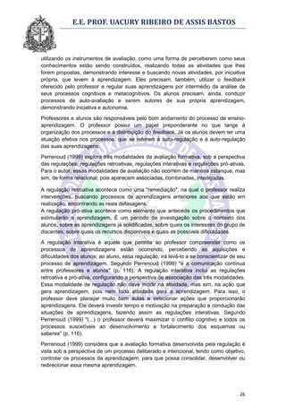 E.E. PROF. UACURY RIBEIRO DE ASSIS BASTOS



utilizando os instrumentos de avaliação, como uma forma de perceberem como seus
conhecimentos estão sendo construídos, realizando todas as atividades que lhes
forem propostas, demonstrando interesse e buscando novas atividades, por iniciativa
própria, que levem à aprendizagem. Eles precisam, também, utilizar o feedback
oferecido pelo professor e regular suas aprendizagens por intermédio da análise de
seus processos cognitivos e metacognitivos. Os alunos precisam, ainda, conduzir
processos de auto-avaliação e serem autores de sua própria aprendizagem,
demonstrando iniciativa e autonomia.

Professores e alunos são responsáveis pelo bom andamento do processo de ensino-
aprendizagem. O professor possui um papel preponderante no que tange à
organização dos processos e à distribuição do feedback. Já os alunos devem ter uma
atuação efetiva nos processos, que se referem à auto-regulação e à auto-regulação
das suas aprendizagens.

Perrenoud (1999) explora três modalidades da avaliação formativa, sob a perspectiva
das regulações: regulações retroativas, regulações interativas e regulações pró-ativas.
Para o autor, essas modalidades de avaliação não ocorrem de maneira estanque, mas
sim, de forma relacional, pois aparecem associadas, combinadas, interligadas.

A regulação retroativa acontece como uma "remediação", na qual o professor realiza
intervenções, buscando processos de aprendizagens anteriores aos que estão em
realização, encontrando as reais defasagens.
A regulação pró-ativa acontece como elemento que antecede os procedimentos que
estimularão a aprendizagem. É um período de investigação sobre o contexto dos
alunos, sobre as aprendizagens já solidificadas, sobre quais os interesses do grupo de
discentes, sobre quais os recursos disponíveis e quais as possíveis dificuldades.

A regulação interativa é aquele que permite ao professor compreender como os
processos de aprendizagens estão ocorrendo, percebendo as aquisições e
dificuldades dos alunos; ao aluno, essa regulação, irá levá-lo a se conscientizar de seu
processo de aprendizagem. Segundo Perrenoud (1999) "é a comunicação contínua
entre professores e alunos" (p. 116). A regulação interativa inclui as regulações
retroativa e pró-ativa, configurando a perspectiva de associação das três modalidades.
Essa modalidade de regulação não deve incidir na atividade, mas sim, na ação que
gera aprendizagem, pois nem toda atividade gera a aprendizagem. Para isso, o
professor deve planejar muito bem aulas e selecionar ações que proporcionarão
aprendizagens. Ele deverá investir tempo e motivação na preparação e condução das
situações de aprendizagens, fazendo assim as regulações interativas. Segundo
Perrenoud (1999) "(...) o professor deverá maximizar o conflito cognitivo e todos os
processos suscetíveis ao desenvolvimento e fortalecimento dos esquemas ou
saberes" (p. 116).
Perrenoud (1999) considera que a avaliação formativa desenvolvida pela regulação é
vista sob a perspectiva de um processo deliberado e intencional, tendo como objetivo,
controlar os processos da aprendizagem, para que possa consolidar, desenvolver ou
redirecionar essa mesma aprendizagem.




                                                                                     26
 