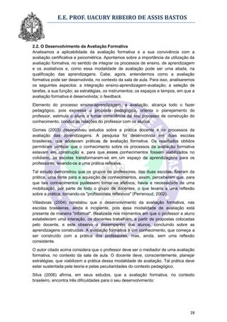 E.E. PROF. UACURY RIBEIRO DE ASSIS BASTOS



2.2. O Desenvolvimento da Avaliação Formativa
Analisamos a aplicabilidade da avaliação formativa e a sua convivência com a
avaliação certificativa e psicométrica. Apontamos sobre a importância da utilização da
avaliação formativa, no sentido de integrar os processos de ensino, de aprendizagem
e os avaliativos e, como essa modalidade de avaliação pode ser uma aliada, na
qualificação das aprendizagens. Cabe, agora, entendermos como a avaliação
formativa pode ser desenvolvida, no contexto da sala de aula. Para isso, analisaremos
os seguintes aspectos: a integração ensino-aprendizagem-avaliação; a seleção de
tarefas, a sua função; as estratégias, os instrumentos; os espaços e tempos, em que a
avaliação formativa é desenvolvida; o feedback.

Elemento do processo ensino-aprendizagem, a avaliação, alcança todo o fazer
pedagógico, pois expressa a proposta pedagógica, orienta o planejamento do
professor, estimula o aluno a tomar consciência de seu processo de construção do
conhecimento, conduz as relações do professor com os alunos.

Gomes (2003) desenvolveu estudos sobre a prática docente e os processos da
avaliação das aprendizagens. A pesquisa foi desenvolvida em duas escolas
brasileiras, que adotavam práticas de avaliação formativa. Os resultados obtidos
permitiram verificar que o conhecimento sobre os processos da avaliação formativa
estavam em construção e, para que esses conhecimentos fossem viabilizados no
cotidiano, as escolas transformaram-se em um espaço de aprendizagens para os
professores, levando-os a uma prática reflexiva.

Tal estudo demonstrou que os grupos de professores, das duas escolas, fizeram da
prática, uma fonte para a aquisição de conhecimentos, assim, perceberam que, para
que tais conhecimentos pudessem tornar-se efetivos, havia a necessidade de uma
mobilização, por parte de todo o grupo de docentes, o que levaria a uma reflexão
sobre a prática, tornando-os "profissionais reflexivos" (Perrenoud, 2002).

Villasboas (2004) constatou que o desenvolvimento da avaliação formativa, nas
escolas brasileiras, ainda é incipiente, pois essa modalidade de avaliação está
presente de maneira "informal". Realizada nos momentos em que o professor e aluno
estabelecem uma interação, os discentes trabalham, a partir de propostas colocadas
pelo docente, e este observa o desempenho dos alunos, concluindo sobre as
aprendizagens construídas. A avaliação formativa é um conhecimento, que começa a
ser construído com a prática dos professores, mas, ainda, sem uma reflexão
consistente.

O autor citado acima considera que o professor deve ser o mediador de uma avaliação
formativa, no contexto da sala de aula. O docente deve, conscientemente, planejar
estratégias, que viabilizem a prática dessa modalidade de avaliação. Tal prática deve
estar sustentada pela teoria e pelas peculiaridades do contexto pedagógico.

Silva (2006) afirma, em seus estudos, que a avaliação formativa, no contexto
brasileiro, encontra três dificuldades para o seu desenvolvimento:




                                                                                   28
 