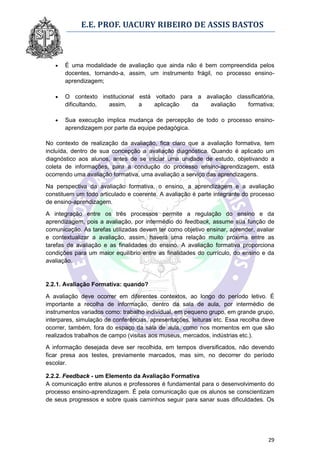 E.E. PROF. UACURY RIBEIRO DE ASSIS BASTOS



      É uma modalidade de avaliação que ainda não é bem compreendida pelos
       docentes, tornando-a, assim, um instrumento frágil, no processo ensino-
       aprendizagem;

      O contexto institucional está voltado para a avaliação classificatória,
       dificultando, assim,     a    aplicação   da  avaliação    formativa;

      Sua execução implica mudança de percepção de todo o processo ensino-
       aprendizagem por parte da equipe pedagógica.

No contexto de realização da avaliação, fica claro que a avaliação formativa, tem
incluída, dentro de sua concepção a avaliação diagnóstica. Quando é aplicado um
diagnóstico aos alunos, antes de se iniciar uma unidade de estudo, objetivando a
coleta de informações, para a condução do processo ensino-aprendizagem, está
ocorrendo uma avaliação formativa, uma avaliação a serviço das aprendizagens.

Na perspectiva da avaliação formativa, o ensino, a aprendizagem e a avaliação
constituem um todo articulado e coerente. A avaliação é parte integrante do processo
de ensino-aprendizagem.

A integração entre os três processos permite a regulação do ensino e da
aprendizagem, pois a avaliação, por intermédio do feedback, assume sua função de
comunicação. As tarefas utilizadas devem ter como objetivo ensinar, aprender, avaliar
e contextualizar a avaliação, assim, haverá uma relação muito próxima entre as
tarefas de avaliação e as finalidades do ensino. A avaliação formativa proporciona
condições para um maior equilíbrio entre as finalidades do currículo, do ensino e da
avaliação.


2.2.1. Avaliação Formativa: quando?

A avaliação deve ocorrer em diferentes contextos, ao longo do período letivo. É
importante a recolha de informação, dentro da sala de aula, por intermédio de
instrumentos variados como: trabalho individual, em pequeno grupo, em grande grupo,
interpares, simulação de conferências, apresentações, leituras etc. Essa recolha deve
ocorrer, também, fora do espaço da sala de aula, como nos momentos em que são
realizados trabalhos de campo (visitas aos museus, mercados, indústrias etc.).

A informação desejada deve ser recolhida, em tempos diversificados, não devendo
ficar presa aos testes, previamente marcados, mas sim, no decorrer do período
escolar.

2.2.2. Feedback - um Elemento da Avaliação Formativa
A comunicação entre alunos e professores é fundamental para o desenvolvimento do
processo ensino-aprendizagem. É pela comunicação que os alunos se conscientizam
de seus progressos e sobre quais caminhos seguir para sanar suas dificuldades. Os




                                                                                  29
 