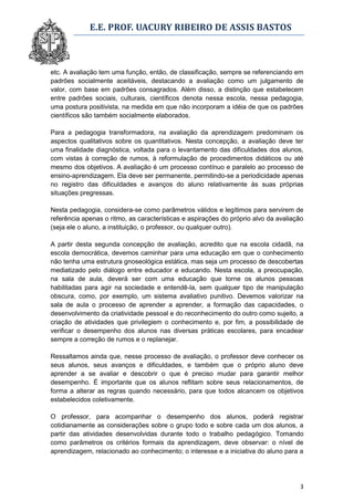 E.E. PROF. UACURY RIBEIRO DE ASSIS BASTOS



etc. A avaliação tem uma função, então, de classificação, sempre se referenciando em
padrões socialmente aceitáveis, destacando a avaliação como um julgamento de
valor, com base em padrões consagrados. Além disso, a distinção que estabelecem
entre padrões sociais, culturais, científicos denota nessa escola, nessa pedagogia,
uma postura positivista, na medida em que não incorporam a idéia de que os padrões
científicos são também socialmente elaborados.

Para a pedagogia transformadora, na avaliação da aprendizagem predominam os
aspectos qualitativos sobre os quantitativos. Nesta concepção, a avaliação deve ter
uma finalidade diagnóstica, voltada para o levantamento das dificuldades dos alunos,
com vistas à correção de rumos, à reformulação de procedimentos didáticos ou até
mesmo dos objetivos. A avaliação é um processo contínuo e paralelo ao processo de
ensino-aprendizagem. Ela deve ser permanente, permitindo-se a periodicidade apenas
no registro das dificuldades e avanços do aluno relativamente às suas próprias
situações pregressas.

Nesta pedagogia, considera-se como parâmetros válidos e legítimos para servirem de
referência apenas o ritmo, as características e aspirações do próprio alvo da avaliação
(seja ele o aluno, a instituição, o professor, ou qualquer outro).

A partir desta segunda concepção de avaliação, acredito que na escola cidadã, na
escola democrática, devemos caminhar para uma educação em que o conhecimento
não tenha uma estrutura gnoseológica estática, mas seja um processo de descobertas
mediatizado pelo diálogo entre educador e educando. Nesta escola, a preocupação,
na sala de aula, deverá ser com uma educação que torne os alunos pessoas
habilitadas para agir na sociedade e entendê-la, sem qualquer tipo de manipulação
obscura, como, por exemplo, um sistema avaliativo punitivo. Devemos valorizar na
sala de aula o processo de aprender a aprender, a formação das capacidades, o
desenvolvimento da criatividade pessoal e do reconhecimento do outro como sujeito, a
criação de atividades que privilegiem o conhecimento e, por fim, a possibilidade de
verificar o desempenho dos alunos nas diversas práticas escolares, para encadear
sempre a correção de rumos e o replanejar.

Ressaltamos ainda que, nesse processo de avaliação, o professor deve conhecer os
seus alunos, seus avanços e dificuldades, e também que o próprio aluno deve
aprender a se avaliar e descobrir o que é preciso mudar para garantir melhor
desempenho. É importante que os alunos reflitam sobre seus relacionamentos, de
forma a alterar as regras quando necessário, para que todos alcancem os objetivos
estabelecidos coletivamente.

O professor, para acompanhar o desempenho dos alunos, poderá registrar
cotidianamente as considerações sobre o grupo todo e sobre cada um dos alunos, a
partir das atividades desenvolvidas durante todo o trabalho pedagógico. Tomando
como parâmetros os critérios formais da aprendizagem, deve observar: o nível de
aprendizagem, relacionado ao conhecimento; o interesse e a iniciativa do aluno para a




                                                                                     3
 