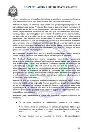 E.E. PROF. UACURY RIBEIRO DE ASSIS BASTOS



alunos necessitam de orientações sistemáticas, a respeito de seu desempenho, para
que possam melhorar as suas aprendizagens. Eles necessitam de feedback.

O feedback precisa ser planejado e estruturado, para que se integre aos processos de
aprendizagens dos alunos. Precisa ser bem mais do que uma simples mensagem. É
necessário que os fatores da aprendizagem, que precisam ser comunicados aos
alunos, sejam realmente percebidos por eles, para que, possam tornar-se autônomos,
em seu processo de construção do conhecimento. O feedback precisa se materializar,
na expressão de uma ação, ou de um conjunto de ações, que o aluno deverá
desenvolver, para melhorar a sua aprendizagem. Os alunos devem compreender o
feedback e relacioná-lo com a qualidade dos trabalhos que desenvolvem e a utilizá-lo
como um guia, uma orientação dos caminhos, que deverá seguir para continuar sua
trajetória na construção do conhecimento. Deve, ainda, orientar os alunos e ajudá-los
a ultrapassarem as suas eventuais dificuldades, por meio da ativação de seus
processos cognitivos e metacognitivos.

Os professores, na utilização do feedback, deverão dar orientações precisas aos seus
alunos sobre os percursos, que deverão seguir, na resolução das atividades.

Um feedback fundamentado numa perspectiva construtivista, apresentará
características específicas, pois terá como prioridade, as orientações para a regulação
das aprendizagens, a partir dos resultados. O feedback ajudará na construção da
auto-estima do aluno, pois não está centrado no erro, mas sim, no caminho que o
aluno deve seguir para alcançar bons resultados, para construir aprendizagens. Além
disso, orientará os processos de ensino e construções dos alunos, após um
planejamento, que conduza ao trabalho de desenvolvimento das estratégias cognitivas
e metacognitivas, as quais serão adotadas para atingir o objetivo da educação, que é
a construção de aprendizagens.
O feedback deve ser expresso de maneira equilibrada nas formas oral, escrita ou não-
verbal, no âmbito público ou privado, focando os conteúdos disciplinares específicos
ou as aprendizagens de natureza transversal. Receber esse retorno sobre suas
aprendizagens é um direito de todo aluno e, é fundamental para a aprendizagem. O
feedback é um recurso que estimula os processos cognitivos, proporcionando a auto-
regulação da aprendizagem.

Fernandes (2005) faz referência ao que se deve considerar a respeito da aplicação do
feedback:

      Os    processos    cognitivos   e   socioafetivos   suscitados    nos   alunos;

      A sua relação, com o que se ensina, a sua inclusão, em contratos didáticos que
       se estabelecem com os alunos e, em geral, na gestão global do ambiente de
       ensino              na                sala              de                aula;

      As suas relações com os conceitos de ensino e de aprendizagem;




                                                                                    30
 
