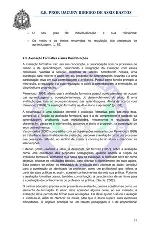 E.E. PROF. UACURY RIBEIRO DE ASSIS BASTOS



      O      seu     grau      de     individualização     e     sua      relevância;

      Os meios e os efeitos envolvidos na regulação dos processos de
       aprendizagem. (p. 85)



2.3. Avaliação Formativa e suas Contribuições

A avaliação formativa traz, em sua concepção, a preocupação com os processos de
ensino e de aprendizagem, valorizando a integração da avaliação com esses
processos. Valoriza a seleção criteriosa de tarefas, percebendo nessas, uma
estratégia para motivar o aluno em seu processo de aprendizagem, levando-o a uma
participação ativa em sua aprendizagem e avaliação. Possui como função principal a
motivação, a regulação e a auto-regulação, o apoio à aprendizagem, a orientação, ao
diagnóstico e prognóstico.

Perrenoud (1999) afirma que a avaliação formativa possui como premissa se ocupar
das aprendizagens e, conseqüentemente, do desenvolvimento do aluno. É uma
avaliação que atua no acompanhamento das aprendizagens. Ainda de acordo com
Perrenoud (1999), "a avaliação formativa ajuda o aluno a aprender" (p. 103).

A observação é uma situação inerente à avaliação formativa, pois, por meio dela,
cumpre-se a função da avaliação formativa, que é a de compreender o contexto da
aprendizagem, analisando suas modalidades, mecanismos e resultados. Da
observação, passa-se à intervenção, ajudando o aluno a progredir, na construção de
seus conhecimentos.
Vasconcellos (2000) compartilha com as observações realizadas por Perrenoud (1999)
ao trabalhar o tema finalidades da avaliação, descreve a avaliação como um processo
que pressupõe reflexão, no sentido de avaliar a construção do aluno e direcionar as
intervenções.

Esteban (2003) reafirma a idéia, já defendida por Scriven (1967), sobre a avaliação
como uma orientação das propostas pedagógicas, quando aborda a função da
avaliação formativa, afirmando que neste tipo de avaliação, o professor deve ter como
objetivo, analisar os resultados obtidos, para orientar o planejamento de suas ações.
Essa postura de utilizar os resultados da avaliação para planejar as aulas, contribui
para a construção da identidade do professor, como um profissional que reflete, a
partir de suas práticas e, assim, constrói conhecimentos durante sua prática. Portanto
a avaliação formativa possui, também, como função, a característica de ser fonte para
a construção do conhecimento do professor na prática, (García, 2002).

O caráter educativo precisa estar presente na avaliação, precisa constituir-se como um
elemento de formação. O aluno deve aprender alguma coisa, ao ser avaliado; a
avaliação deve permitir-lhe firmar suas aquisições. Ela deve ajudar o aluno a avançar
e estimulá-lo, além de oferecer os meios para que o aluno supere suas eventuais
dificuldades. O objetivo principal de um projeto pedagógico é o de proporcionar




                                                                                   31
 