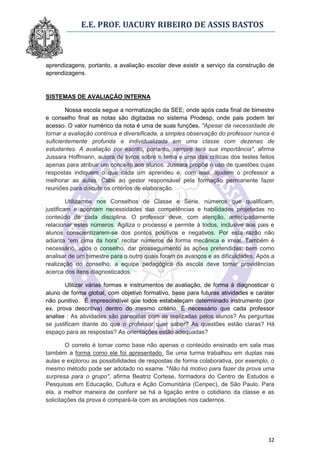E.E. PROF. UACURY RIBEIRO DE ASSIS BASTOS



aprendizagens, portanto, a avaliação escolar deve existir a serviço da construção de
aprendizagens.


SISTEMAS DE AVALIAÇÃO INTERNA

        Nossa escola segue a normatização da SEE; onde após cada final de bimestre
e conselho final as notas são digitadas no sistema Prodesp, onde pais podem ter
acesso. O valor numérico da nota é uma de suas funções. "Apesar da necessidade de
tornar a avaliação contínua e diversificada, a simples observação do professor nunca é
suficientemente profunda e individualizada em uma classe com dezenas de
estudantes. A avaliação por escrito, portanto, sempre terá sua importância", afirma
Jussara Hoffmann, autora de livros sobre o tema e uma das críticas dos testes feitos
apenas para atribuir um conceito aos alunos. Jussara propõe o uso de questões cujas
respostas indiquem o que cada um aprendeu e, com isso, ajudem o professor a
melhorar as aulas. Cabe ao gestor responsável pela formação permanente fazer
reuniões para discutir os critérios de elaboração.

         Utilizamos nos Conselhos de Classe e Série, números que qualificam,
justificam e apontam necessidades das competências e habilidades projetadas no
conteúdo de cada disciplina. O professor deve, com atenção, antecipadamente
relacionar estes números. Agiliza o processo e permite à todos, inclusive aos pais e
alunos conscientizarem-se dos pontos positivos e negativos. Por esta razão não
adianta “em cima da hora” recitar números de forma mecânica e irreal. Também é
necessário, após o conselho, dar prosseguimento às ações pretendidas; bem como
analisar de um bimestre para o outro quais foram os avanços e as dificuldades. Após a
realização do conselho, a equipe pedagógica da escola deve tomar providências
acerca dos itens diagnosticados.

        Utilizar várias formas e instrumentos de avaliação, de forma à diagnosticar o
aluno de forma global, com objetivo formativo, base para futuras atividades e caráter
não punitivo. É imprescindível que todos estabeleçam determinado instrumento (por
ex. prova descritiva) dentro do mesmo critério. É necessário que cada professor
analise : As atividades são parecidas com as realizadas pelos alunos? As perguntas
se justificam diante do que o professor quer saber? As questões estão claras? Há
espaço para as respostas? As orientações estão adequadas?

        O correto é tomar como base não apenas o conteúdo ensinado em sala mas
também a forma como ele foi apresentado. Se uma turma trabalhou em duplas nas
aulas e explorou as possibilidades de respostas de forma colaborativa, por exemplo, o
mesmo método pode ser adotado no exame. "Não há motivo para fazer da prova uma
surpresa para o grupo", afirma Beatriz Cortese, formadora do Centro de Estudos e
Pesquisas em Educação, Cultura e Ação Comunitária (Cenpec), de São Paulo. Para
ela, a melhor maneira de conferir se há a ligação entre o cotidiano da classe e as
solicitações da prova é compará-la com as anotações nos cadernos.




                                                                                   32
 