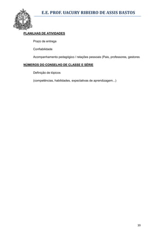 E.E. PROF. UACURY RIBEIRO DE ASSIS BASTOS



PLANILHAS DE ATIVIDADES

     Prazo de entrega

     Confiabilidade

     Acompanhamento pedagógico / relações pessoais (Pais, professores, gestores

NÚMEROS DO CONSELHO DE CLASSE E SÉRIE

     Definição de tópicos

     (competências, habilidades, expectativas de aprendizagem...)




                                                                             39
 