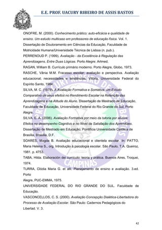 E.E. PROF. UACURY RIBEIRO DE ASSIS BASTOS



ONOFRE, M. (2000). Conhecimento prático: auto-eficácia e qualidade de
ensino. Um estudo multicaso em professores de educação física. Vol. 1.
Dissertação de Doutoramento em Ciências da Educação, Faculdade de
Motricidade Humana/Universidade Técnica de Lisboa (n. pub.).
PERRENOUD P. (1999). Avaliação - da Excelência à Regulação das
Aprendizagens, Entre Duas Lógicas. Porto Alegre: Artmed.
RAGAN, William B. Currículo primário moderno. Porto Alegre, Globo, 1973.
RASCHE, Vânia M.M. Fracasso escolar; avaliação e perspectiva. Avaliação
educacional; necessidades e tendências. Vitória, Universidade Federal do
Espírito Santo, 1984.
SILVA, M. C. (1979). A Avaliação Formativa e Somativa: um Estudo
Comparativo de seus efeitos no Rendimento Escolar na Retenção das
Aprendizagens e na Atitude do Aluno. Dissertação de Mestrado de Educação,
Faculdade de Educação, Universidade Federal do Rio Grande do Sul, Porto
Alegre.
SILVA. E. A. (2006). Avaliação Formativa por meio da tutoria por alunos:
Efeitos no desempenho Cognitivo e no Nível de Satisfação dos Aprendizes.
Dissertação de Mestrado em Educação, Pontifícia Universidade Católica de
Brasília, Brasília, D.F.
SOARES, Magda B. Avaliação educacional e clientela escolar. In: PATTO,
Maria Helena S., org. Introdução à psicologia escolar. São Paulo, T.A. Queiroz,
1981. p. 4753.
TABA, Hilda. Elaboración dei currículo; teoria y prática. Buenos Aires, Troquei,
1974.
TURRA, Clódia Maria G. et alii. Planejamento de ensino e avaliação. 3.ed.
Porto
Alegre, PUC-EMMA, 1975.
UNIVERSIDADE FEDERAL DO RIO GRANDE DO SUL. Faculdade de
Educação.
VASCONCELLOS, C. S. (2000). Avaliação Concepção Dialética-Libertadora do
Processo de Avaliação Escolar. São Paulo: Cadernos Pedagógicos do
Libertad. V. 3.



                                                                             42
 