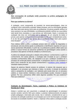 E.E. PROF. UACURY RIBEIRO DE ASSIS BASTOS



Que concepções de avaliação estão presentes na prática pedagógica de
nossa escola?

Para que avaliamos os alunos?

A avaliação, como componente do processo de ensino-aprendizagem, deve se
configurar como instrumento motivador desse processo, pois as informações geradas
são úteis tanto para alunos como para os professores: os alunos poderão verificar os
seus avanços e as suas dificuldades; os professores poderão verificar se a sua prática
está dando bons resultados e o que precisa ser reformulado. Assim, o processo de
avaliação não deve ser confundido com a aplicação de um conjunto de testes e
provas, para apenas verificar se o aluno aprendeu ou não, sem conseqüências outras.
E se ele não aprendeu? O que, juntos, ele e o professor podem fazer para superar
essa situação?

Para Libâneo (2004, p.253), a avaliação sempre deve ter caráter de diagnóstico e
processual, pois ela precisa ajudar os professores a identificarem aspectos em que os
alunos apresentam dificuldades. A partir daí, os professores poderão refletir sobre sua
prática e buscar formas de solucionar problemas de aprendizagem ainda durante o
processo e não apenas no final da unidade ou no final do ano...

A prática da avaliação pressupõe a relação entre professor, conhecimento e sujeito do
conhecimento. Em outras palavras: a avaliação está vinculada ao que o professor
considera conhecimento válido, útil, desejável e ao que o professor considera ser o
processo de construção desse conhecimento. A perspectiva atual é a de considerar o
aluno como construtor do seu próprio conhecimento e oprofessor como mediador e
orientador desse processo.
Apesar de estarmos falando sempre do professor, é preciso não esquecer que a
avaliação é um processo que interessa a todos, na escola. A tomada de decisões
sobre a perspectiva de avaliação a ser realizada pela escola deve ser um processo
coletivo, e, nesse sentido, interessa a toda comunidades escolar, inclusive à equipe
gestora. Por isso, precisamos refletir sobre algumas questões: Por que avaliamos?
Para que avaliamos?




Avaliação da Aprendizagem: Teoria, Legislação e Prática no Cotidiano de
Escolas de 1° Grau

Aclarar o sentido que vem assumindo a avaliação da aprendizagem no processo
escolar constitui caminho fértil para análise e possível redirecionamento do próprio
projeto pedagógico vivenciado pela escola. Isto é colocado, considerando-se que o
processo de avaliação sustenta-se na concepção que se tem de Educação e do papel
da escola na sociedade brasileira. Assim, o repensar crítico sobre a avaliação escolar




                                                                                     5
 
