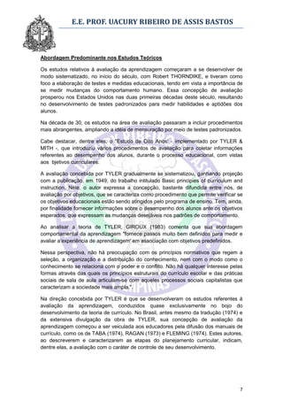 E.E. PROF. UACURY RIBEIRO DE ASSIS BASTOS



Abordagem Predominante nos Estudos Teóricos

Os estudos relativos à avaliação da aprendizagem começaram a se desenvolver de
modo sistematizado, no início do século, com Robert THORNDIKE, e tiveram como
foco a elaboração de testes e medidas educacionais, tendo em vista a importância de
se medir mudanças do comportamento humano. Essa concepção de avaliação
prosperou nos Estados Unidos nas duas primeiras décadas deste século, resultando
no desenvolvimento de testes padronizados para medir habilidades e aptidões dos
alunos.

Na década de 30, os estudos na área de avaliação passaram a incluir procedimentos
mais abrangentes, ampliando a idéia de mensuração por meio de testes padronizados.

Cabe destacar, dentre eles, o "Estudo de Oito Anos' - implementado por TYLER &
MITH -, que introduziu vários procedimentos de avaliação para coletar informações
referentes ao desempenho dos alunos, durante o processo educacional, com vistas
aos bjetivos curriculares.

A avaliação concebida por TYLER gradualmente se sistematizou, ganhando projeção
com a publicação, em 1949, do trabalho intitulado Basic principies of curriculum and
instruction. Nele, o autor expressa a concepção, bastante difundida entre nós, de
avaliação por objetivos, que se caracteriza como procedimento que permite verificar se
os objetivos educacionais estão sendo atingidos pelo programa de ensino. Tem, ainda,
por finalidade fornecer informações sobre o desempenho dos alunos ante os objetivos
esperados, que expressam as mudanças desejáveis nos padrões de comportamento.

Ao analisar a teoria de TYLER, GIROUX (1983) comenta que sua abordagem
comportamental da aprendizagem "fornece passos muito bem definidos para medir e
avaliar a'experiência de aprendizagem' em associação com objetivos predefinidos.

Nessa perspectiva, não há preocupação com os princípios normativos que regem a
seleção, a organização e a distribuição do conhecimento, nem com o modo como o
conhecimento se relaciona com o poder e o conflito. Não há qualquer interesse pelas
formas através das quais os princípios estruturais do currículo escolar e das práticas
sociais de sala de aula articulam-se com aqueles processos sociais capitalistas que
caracterizam a sociedade mais ampla.".

Na direção concebida por TYLER é que se desenvolveram os estudos referentes à
avaliação da aprendizagem, conduzidos quase exclusivamente no bojo do
desenvolvimento da teoria de currículo. No Brasil, antes mesmo da tradução (1974) e
da extensiva divulgação da obra de TYLER, sua concepção de avaliação da
aprendizagem começou a ser veiculada aos educadores pela difusão dos manuais de
currículo, como os de TABA (1974), RAGAN (1973) e FLEMING (1974). Estes autores,
ao descreverem e caracterizarem as etapas do planejamento curricular, indicam,
dentre elas, a avaliação com o caráter de controle de seu desenvolvimento.




                                                                                    7
 