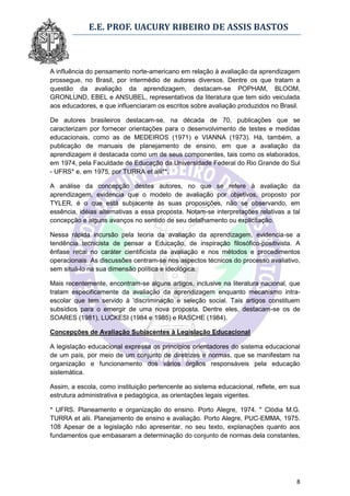 E.E. PROF. UACURY RIBEIRO DE ASSIS BASTOS



A influência do pensamento norte-americano em relação à avaliação da aprendizagem
prossegue, no Brasil, por intermédio de autores diversos. Dentre os que tratam a
questão da avaliação da aprendizagem, destacam-se POPHAM, BLOOM,
GRONLUND, EBEL e ANSUBEL, representativos da literatura que tem sido veiculada
aos educadores, e que influenciaram os escritos sobre avaliação produzidos no Brasil.

De autores brasileiros destacam-se, na década de 70, publicações que se
caracterizam por fornecer orientações para o desenvolvimento de testes e medidas
educacionais, como as de MEDEIROS (1971) e VIANNA (1973). Há, também, a
publicação de manuais de planejamento de ensino, em que a avaliação da
aprendizagem é destacada como um de seus componentes, tais como os elaborados,
em 1974, pela Faculdade de Educação da Universidade Federal do Rio Grande do Sul
- UFRS* e, em 1975, por TURRA et alii**.

A análise da concepção destes autores, no que se refere à avaliação da
aprendizagem, evidencia que o modelo de avaliação por objetivos, proposto por
TYLER, é o que está subjacente às suas proposições, não se observando, em
essência, idéias alternativas a essa proposta. Notam-se interpretações relativas a tal
concepção e alguns avanços no sentido de seu detalhamento ou explicitação.

Nessa rápida incursão pela teoria da avaliação da aprendizagem, evidencia-se a
tendência tecnicista de pensar a Educação, de inspiração filosófico-positivista. A
ênfase recai no caráter cientificista da avaliação e nos métodos e procedimentos
operacionais. As discussões centram-se nos aspectos técnicos do processo avaliativo,
sem situá-lo na sua dimensão política e ideológica.

Mais recentemente, encontram-se alguns artigos, inclusive na literatura nacional, que
tratam especificamente da avaliação da aprendizagem enquanto mecanismo intra-
escolar que tem servido à 'discriminação e seleção social. Tais artigos constituem
subsídios para o emergir de uma nova proposta. Dentre eles, destacam-se os de
SOARES (1981), LUCKESI (1984 e 1985) e RASCHE (1984).

Concepções de Avaliação Subjacentes à Legislação Educacional

A legislação educacional expressa os princípios orientadores do sistema educacional
de um país, por meio de um conjunto de diretrizes e normas, que se manifestam na
organização e funcionamento dos vários órgãos responsáveis pela educação
sistemática.

Assim, a escola, como instituição pertencente ao sistema educacional, reflete, em sua
estrutura administrativa e pedagógica, as orientações legais vigentes.

* UFRS. Planeamento e organização do ensino. Porto Alegre, 1974. " Clódia M.G.
TURRA et alii. Planejamento de ensino e avaliação. Porto Alegre, PUC-EMMA, 1975.
108 Apesar de a legislação não apresentar, no seu texto, explanações quanto aos
fundamentos que embasaram a determinação do conjunto de normas dela constantes,




                                                                                    8
 