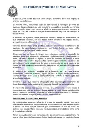 E.E. PROF. UACURY RIBEIRO DE ASSIS BASTOS



é possível, pela análise dos seus vários artigos, explicitar a teoria que inspirou e
orientou sua elaboração.

Da mesma forma, procuramos fazer isto com relação à legislação que trata da
avaliação da aprendizagem, ou seja, explicitar a concepção de avaliação que norteou
sua formulação, tendo como marco de referência as reformas de ensino propostas a
partir de 1930, por ocasião da criação do Ministério dos Negócios da Educação e
Saúde Pública.

A retomada da legislação, numa perspectiva histórica, decorre do entendimento de
que tendências existentes, em dada época, podem ter reflexos na proposta atual e,
principalmente, na prática atual.

Por meio de respostas a cinco questões, pretendeu-se evidenciar as concepções de
avaliação da aprendizagem, subjacentes aos textos legais, as quais estão
sinteticamente registradas no quadro a seguir.

Observa-se que, ao longo do tempo, houve alterações quanto à concepção de
avaliação subjacente à legislação: inicialmente, consistia em julgar o desempenho do
aluno, de forma imparcial e objetiva, a partir do cômputo de acertos e erros
apresentados nas questões de provas 109 e exames; posteriormente, a avaliação da
aprendizagem como procedimento de julgar o desempenho do aluno passou a se
basear em critérios expressos nos objetivos previstos e a ser realizada de forma ampla
e contínua.

A finalidade da avaliação, expressa até a legislação de 1961, era apenas
classificatória, sendo-lhe acrescida, a partir de 1971, a função de retroinformação,
visando fornecer dados para o acompanhamento, controle e reformulação das
propostas curriculares.

Constata-se que o que prescreve a legislação reflete as proposições decorrentes da
teoria da avaliação e não apresenta, em essência, discrepância com essa teoria.

O movimento ocorrido nos estudos teóricos, que, inicialmente, davam ênfase à
mensuração por meio de testes e, depois, passam a incluir outros procedimentos
visando apreender, com maior amplitude, as aprendizagens ocorridas com os alunos,
refletiu-se, também, na legislação educacional sobre avaliação.

Considerações Sobre a Prática Avaliativa

As considerações seguintes, referentes à prática da avaliação escolar, têm como
referência os depoimentos de profissionais e alunos das escolas onde se desenvolveu
o estudo. De início, convém destacar que, contrariamente ao que se supôs, ao
delinear esse estudo, não se observou, nas duas escolas, diversidade na forma como
é vivenciada a avaliação.

Foram observadas diferenças marcantes entre os dois conteúdos, especialmente no
que se refere às condições socioeconômicas da clientela escolar, às condições físicas




                                                                                    9
 