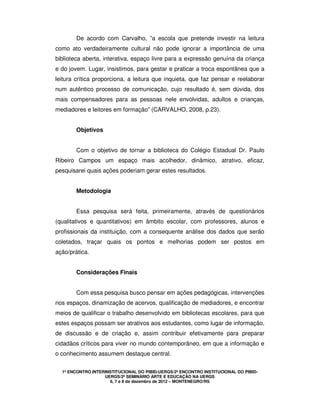 1º ENCONTRO INTERINSTITUCIONAL DO PIBID-UERGS/2º ENCONTRO INSTITUCIONAL DO PIBID-
UERGS/2º SEMINÁRIO ARTE E EDUCAÇÃO NA UERGS
6, 7 e 8 de dezembro de 2012 – MONTENEGRO/RS
De acordo com Carvalho, ”a escola que pretende investir na leitura
como ato verdadeiramente cultural não pode ignorar a importância de uma
biblioteca aberta, interativa, espaço livre para a expressão genuína da criança
e do jovem. Lugar, insistimos, para gestar e praticar a troca espontânea que a
leitura crítica proporciona, a leitura que inquieta, que faz pensar e reelaborar
num autêntico processo de comunicação, cujo resultado é, sem dúvida, dos
mais compensadores para as pessoas nele envolvidas, adultos e crianças,
mediadores e leitores em formação” (CARVALHO, 2008, p.23).
Objetivos
Com o objetivo de tornar a biblioteca do Colégio Estadual Dr. Paulo
Ribeiro Campos um espaço mais acolhedor, dinâmico, atrativo, eficaz,
pesquisarei quais ações poderiam gerar estes resultados.
Metodologia
Essa pesquisa será feita, primeiramente, através de questionários
(qualitativos e quantitativos) em âmbito escolar, com professores, alunos e
profissionais da instituição, com a consequente análise dos dados que serão
coletados, traçar quais os pontos e melhorias podem ser postos em
ação/prática.
Considerações Finais
Com essa pesquisa busco pensar em ações pedagógicas, intervenções
nos espaços, dinamização de acervos, qualificação de mediadores, e encontrar
meios de qualificar o trabalho desenvolvido em bibliotecas escolares, para que
estes espaços possam ser atrativos aos estudantes, como lugar de informação,
de discussão e de criação e, assim contribuir efetivamente para preparar
cidadãos críticos para viver no mundo contemporâneo, em que a informação e
o conhecimento assumem destaque central.
 