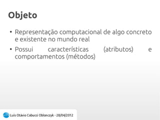ObjetoObjeto
●
Representação computacional de algo concreto
e existente no mundo real
●
Possui características (atributos) e
comportamentos (métodos)
 