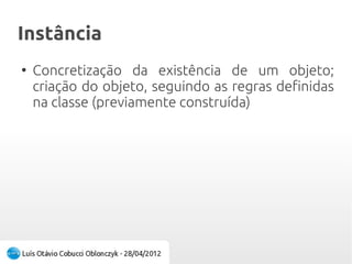 InstânciaInstância
●
Concretização da existência de um objeto;
criação do objeto, seguindo as regras definidas
na classe (previamente construída)
 
