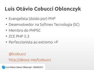 Luís Otávio Cobucci OblonczykLuís Otávio Cobucci Oblonczyk
●
Evangelista (doido por) PHP
●
Desenvolvedor na Softnex Tecnologia (SC)
●
Membro do PHPSC
●
ZCE PHP 5.3
●
Perfeccionista ao extremo =P
@lcobucci
http://about.me/lcobucci
 