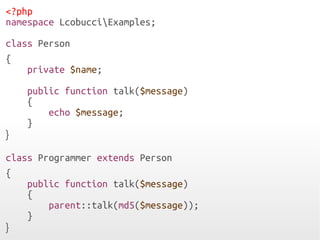 <?php
namespace LcobucciExamples;
class Person
{
private $name;
public function talk($message)
{
echo $message;
}
}
class Programmer extends Person
{
public function talk($message)
{
parent::talk(md5($message));
}
}
 