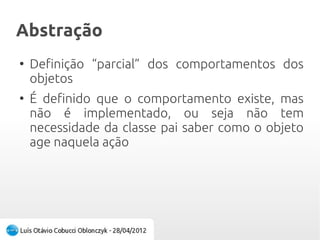 AbstraçãoAbstração
●
Definição “parcial” dos comportamentos dos
objetos
●
É definido que o comportamento existe, mas
não é implementado, ou seja não tem
necessidade da classe pai saber como o objeto
age naquela ação
 