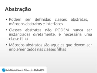 AbstraçãoAbstração
●
Podem ser definidas classes abstratas,
métodos abstratos e interfaces
●
Classes abstratas não PODEM nunca ser
instanciadas diretamente, é necessária uma
classe filha
●
Métodos abstratos são aqueles que devem ser
implementados nas classes filhas
 