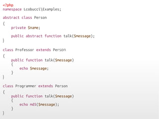 <?php
namespace LcobucciExamples;
abstract class Person
{
private $name;
public abstract function talk($message);
}
class Professor extends Person
{
public function talk($message)
{
echo $message;
}
}
class Programmer extends Person
{
public function talk($message)
{
echo md5($message);
}
}
 
