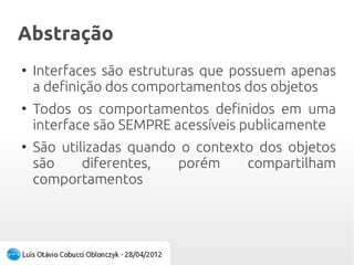 AbstraçãoAbstração
●
Interfaces são estruturas que possuem apenas
a definição dos comportamentos dos objetos
●
Todos os comportamentos definidos em uma
interface são SEMPRE acessíveis publicamente
●
São utilizadas quando o contexto dos objetos
são diferentes, porém compartilham
comportamentos
 