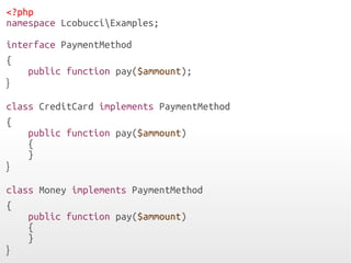 <?php
namespace LcobucciExamples;
interface PaymentMethod
{
public function pay($ammount);
}
class CreditCard implements PaymentMethod
{
public function pay($ammount)
{
}
}
class Money implements PaymentMethod
{
public function pay($ammount)
{
}
}
 