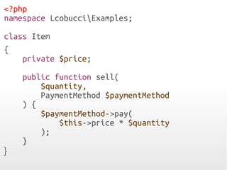 <?php
namespace LcobucciExamples;
class Item
{
private $price;
public function sell(
$quantity,
PaymentMethod $paymentMethod
) {
$paymentMethod->pay(
$this->price * $quantity
);
}
}
 