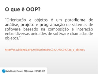 O que é OOP?O que é OOP?
“Orientação a objetos é um paradigma de
análise, projeto e programação de sistemas de
software baseado na composição e interação
entre diversas unidades de software chamadas de
objetos.”
http://pt.wikipedia.org/wiki/Orienta%C3%A7%C3%A3o_a_objetos
 