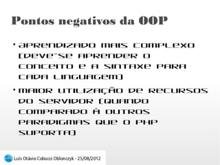 Pontos negativos da OOP
●
    Aprendizado mais complexo (deve-se aprender
    o conceito e a sintaxe para cada linguagem)
●
    Maior utilização de recursos do servidor
    (quando comparado à outros paradigmas que o
    PHP suporta)
 