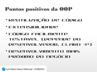 Pontos positivos da OOP
●
    Reutilização de código
●
    Extensibilidade
●
    Código facilmente testável (depende do
    desenvolvedor, claro =P)
●
    Desenvolvimento mais próximo do negócio
 