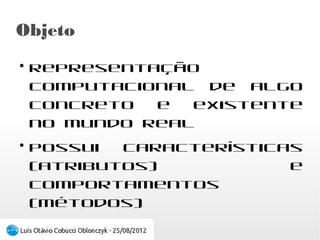 Objeto
●
    Representação computacional de algo concreto
    e existente no mundo real
●
    Possui   características    (atributos)    e
    comportamentos (métodos)
 