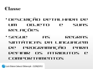 Classe
●
    Descrição detalhada de um objeto e suas
    relações
●
    Segue as regras sintáticas da linguagem de
    programação para definir os atributos e
    comportamentos
 