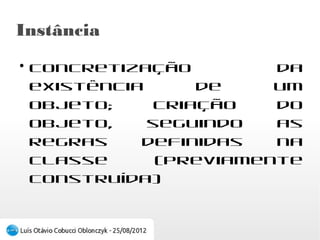 Instância
●
    Concretização da existência de um objeto;
    criação do objeto, seguindo as regras definidas
    na classe (previamente construída)
 