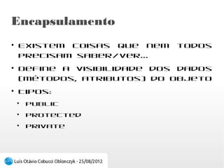 Visibilidade
●
    Existem coisas que nem todos precisam
    saber/ver...
●
    Define a acessibilidade dos dados (métodos,
    atributos) do objeto
●
    Tipos:
    ●
        public
    ●
        protected
    ●
        private
 