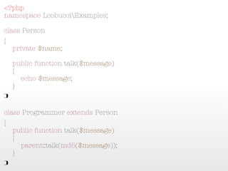 <?php
namespace LcobucciExamples;
class Person
{
    private $name;
    public function talk($message)
    {
        echo $message;
    }
}

class Programmer extends Person
{
    public function talk($message)
    {
        parent::talk(md5($message));
    }
}
 