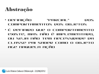 Abstração
●
    Definição “parcial” dos comportamentos dos
    objetos
●
    É definido que o comportamento existe, mas
    não é implementado, ou seja não tem
    necessidade da classe pai saber como o objeto
    age naquela ação
 
