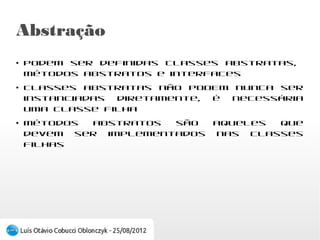 Abstração
●
    Podem ser definidas classes      abstratas,
    métodos abstratos e interfaces
●
    Classes abstratas não PODEM nunca ser
    instanciadas diretamente, é necessária uma
    classe filha
●
    Métodos abstratos são aqueles que devem ser
    implementados nas classes filhas
 