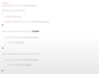 <?php
namespace LcobucciExamples;
abstract class Person
{
    private $name;
    public abstract function talk($message);
}

class Professor extends Person
{
    public function talk($message)
    {
        echo $message;
    }
}

class Programmer extends Person
{
    public function talk($message)
    {
        echo md5($message);
    }
}
 