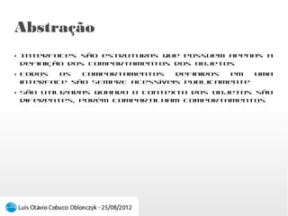 Abstração
●
    Interfaces são estruturas que possuem apenas
    a definição dos comportamentos dos objetos
●
    Todos os comportamentos definidos em uma
    interface são SEMPRE acessíveis publicamente
●
    São utilizadas quando o contexto dos objetos
    são     diferentes,  porém     compartilham
    comportamentos
 