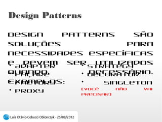 Design Patterns
Design patterns são soluções para necessidades
específicas e devem ser utilizados quando
necessário. Exemplos:

●
  Adapter              ●
                         Strategy
●
  Façade               ●
                         Decorator
●
  Factory              ●
                         Singleton (você não vai precisar)
●
  Proxy
 