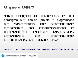 O que é OOP?
“Orientação a objetos é um paradigma de
análise, projeto e programação de sistemas de
software baseado na composição e interação
entre diversas unidades de software chamadas de
objetos.”

http://pt.wikipedia.org/wiki/Orienta%C3%A7%C3%A3o_a_objetos
 