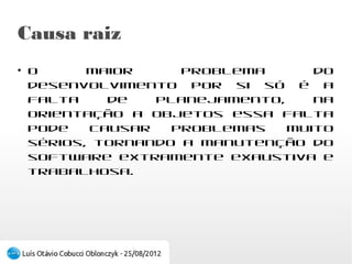 Causa raiz
●
    O maior problema do desenvolvimento por si
    só é a falta de planejamento, na orientação a
    objetos essa falta pode causar problemas muito
    sérios, tornando a manutenção do software
    extramente exaustiva e trabalhosa.
 