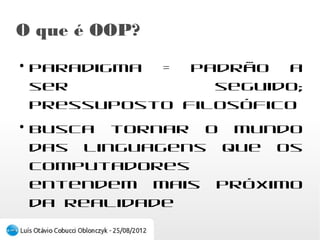 O que é OOP?
●
    Paradigma = Padrão a ser seguido; Pressuposto
    filosófico
●
    Busca tornar o mundo das linguagens que os
    computadores entendem mais próximo da
    realidade
 