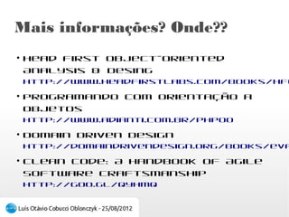 Mais informações? Onde??
●
    Head first Object-Oriented Analysis & Desing
    http://www.headfirstlabs.com/books/hfooad/
●
    Programando com Orientação a Objetos
    http://www.adianti.com.br/phpoo
●
    Domain Driven Design
    http://domaindrivendesign.org/books/evans_2003
●
    Clean Code: A Handbook of Agile Software
    Craftsmanship
    http://goo.gl/Qyhmq
 