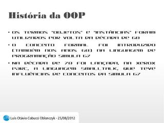 História da OOP
●
    Os termos “objetos” e “instâncias” foram
    utilizados por volta da década de 60
●
    O conceito formal foi introduzido (também nos
    anos 60) na linguagem de programação Simula
    67
●
    Na década de 70 foi lançada, na Xerox PARC, a
    linguagem Smalltalk, que teve influências de
    conceitos da Simula 67
 